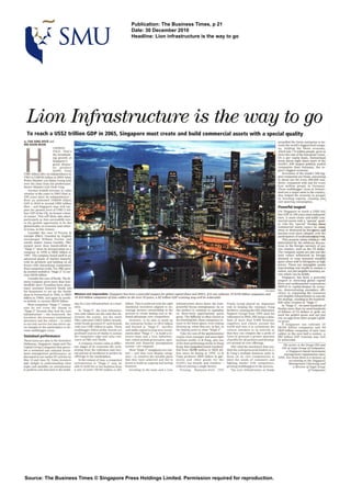 Publication: The Business Times, p 21
                                                                                            Date: 30 December 2010
                                                                                            Headline: Lion infrastructure is the way to go




 L i o n Infrastructure is the way to go
  To reach a US$2 trillion GDP in 2065, Singapore must create and build commercial assets with a special quality
6 TAN SENG HOCK and                                                                                                                                                                                                propelled the Swiss enterprise to be-
Rk E KO011 BOON                                                                                                                                                                                                    come the world's biggest food cornpa.
                           UNDRED-                                                                                                                                                                                 ny, helping the Swiss economy.




  H
                           FOLD. 'mat's                                                                                                                                                                            which has 7.8 million people. grow at
                           the breathtak-                                                                                                                                                                          W e the rate of the European Union.
                                                                                                                                                                                                                      e
                           ing growth of                                                                                                                                                                           On a per capita basis. Switzerland
                           Singapore's                                                                                                                                                                             hosts about eight times more of the
                           gross domes-                                                                                                                                                                            world's 500 largest publicly traded
                           tic product                                                                                                                                                                             companies than Germany. the re-
                           (GDP). Prom                                                                                                                                                                             gion's biggest economy.
 USSl billion attrar its independence in                                                                                                                                                                              Seventeen of the world's 500 big-
 1965 to USS100IbiiIon in 2004 when                                                                                                                                                                                g s companies am Swiss. amounting
                                                                                                                                                                                                                    et
 Prime Minister Lee Hsien b o n g took                                                                                                                                                                             to about one for every 500.000 resi-
over the reins f o his predeeassor.
                  rm                                                                                                                                                                                               dents. compared with one for every
Sonior W s t o r Coh Chok Tong.                                                                                                                                                                                    four million people in Germany.
    Another tenfold increase in value                                                                                                                                                                              Thew multibagger Lions in Switzer-
creation in the years to 2065 (that is.                                                                                                                                                                            land are a major asset to the country;
 100 years since its independenml-                                                                                                                                                                                 they helped the economy to prosper
from an estimated USS200 billion                                                                                                                                                                                   by boosting exports. creating job:
GDP in 2010 to around US$2 trfUion                                                                                                                                                                                 and spurring consumption.
then - and Singapore may well sur-                                                                                                                                                                                 Powerful magnet
pass the present level of USS2.2 tril-                                                                                                                                                                             For Singapore to reach a US$2 tril:
lion GDP of the UI(,its former coloni-                                                                                                                                                                             Uon CDP in 100years since independ-
al master. This will likely take place.                                                                                                                                                                            ence. It must create and build com-
particularly as h i a successfully wiz-                                                                                                                                                                            mercial assets with a "special. quali-
es the growth opportunity to be the                                                                                                                                                                                ty. Like the 'special' Nestles. ~ B B B
global leader, in economic and cullw-                                                                                                                                                                              commercial assets cannot bc taken
a1 terms. in this century.                                                                                                                                                                                         away or destroyed by foreigners and
    Consider the case of Procter &                                                                                                                                                                                 become even more valuablu with the
Gamble (P&G). Founded by English                                                                                                                                                                                   partfclpatlon of multinationaltalwts,
storekeeper William Procter and                                                                                                                                                                                       They possess values which arc n  d
candle maker James Gamble. P&G                                                                                                                                                                                     determined by the arbitrtnlry fluctu-
surged more than hundredfold in                                                                                                                                                                                    lons in the foreign m n c y of any
'Stage 1"since its incorporation as a                                                                                                                                                                              one country. such as the US dollar.
company in 1890 to S$20 billion in                                                                                                                                                                                 The company assets are also not like
 1987. Tbe company found itself in an                                                                                                                                                                              land values influenced bv foreinn
advanced phase of market maturity                                                                                                                                                                                  demand or reap transieni w l n d h
with Its products and battling on all                                                                                                                                                                              mins when sold to fonimen at hi&
fronts with intensifying competition                                                                                                                                                                               irices. These are inta&ible ass&
from competent rivals. Yet, P&G grew                                                                                                                                                                               representtng real wealth to sustain a
by another tenfold in 'Stage 2" to cur-                                                                                                                                                                            nation, not just tangible monetary as-
rent S$230 billion.                                                                                                                                                                                                sets which can be brittle.
    Consider the case of Nestle. The fa-                                                                                                                                                                              Singapore has been a powerful
mous company grew more than hun-                                                                                                                                                                                   magnet in attracting global capital
dredfold since Franklurt-born pbar-                                                                                                                                                                                flows and multinational corporations
macy assistant Heinrich Nestle left .                                                                                                                                                                              (MNCs) to capital-deepen its econo-
his hometown to set up the Nestle                                                                                                                                                                        R MOm
                                                                                                                                                                                                          E        my. demonstrating exemplary efli-
shop in Switzerland in 1866. to 5520        Mission not tmposdbb: Singapore has been a powetful magnet for global capitalJlows and MNCs. VIft can cultivata 20 $100 billion companies and                          ciency in organising the resources
                                            50 $20-billion uwnpaniss of Don d b r e fn the next 50 years. Q $2 trillion GDP economy may well be achievable                                                         and tanPlble infrastructure to execute
billion in 1980s. and again by anoth-                                                                                                                                                                              the strategy. resu~tlng the hundred-
                                                                                                                                                                                                                                          in
er tenfold. t current SS250 billion.
             o                                                                                                                                                                                                     fold value creation in 'Stage 1'.
    Most competent -Stage 1' compa-         ing of a lion Infrastructure in a busi-    billion. This is achieved with the right   lnfrasvucture slows down the lone.        Frank Leong played an important
                                            ness.                                      emotional incentives aligned to en-        powerful Hyena entrepreneur; he or        role in helping the visionary Fung         In 'Stage 2". we need hundreds of
nies do not cross the chasm to                                                                                                                                                                                     Nestles mom than we need hundreds.
'Stage 2' because they Iack the Lion           In 'Stage 2". the Lion infrastruc-      courage decisive stewardship in the        she prefers to continue to capitalise     brothers. running the 0% (Operation    of billions of US dollars or gold; we'
                -
Infrastructure the teamwork. the            ture and culture are the sails that de-
                                            termino the course, not the wind.
                                                                                       process to create lasting cost or de-
                                                                                       mand advantage over compotltors.
                                                                                                                                  on short-term opportunistic quick
                                                                                                                                  gains. The diiculty is often closest at
                                                                                                                                                                            Support Croup) from 1995 until his
                                                                                                                                                                            retirement in 2004. OSG k e e p a data-
                                                                                                                                                                                                                   need the golden goose and not just
knowhow, the necessary institutional                                                                                                                                                                               rely on eggs from other people's gold.
structures and the culture - in order       P&C cultivated USS23 billion brands.           However. to be able to build up        the finishingline;these companies re-     base of more than 8.000 factories.     en goose.
to not only sunrive but also thrive up-     while Nestle groomod 27 such brands        the enterprise further to S$10 billion     main in the lower gears, even risking     suppliers and clients around the          If Singapore can cultivate 1 0
on changes in the marketplace to be-        with over US$l billion in sales. These     and beyond in 'Stage 2". sacrifice         blowingup. when they are. in fact, at     world and uses it to orchestrate the   SSIOO billion companies and 50
come multibagger Lions.                     multibagger billion-dollar brands are      and stable capital in long-term invest-    the tipping point to enter "Stage 2'.     various members in its network so      SSZO-billion companies of such Lion
                                            profound sources of vitality to sustain                            -
                                                                                       ments since 'Stage 1* to build a co-           Take the case of the quintessential   that they can compete like a pride of  calibre In the next half a century, a
Sustained performance                       the competitive odge and value rele-       hesive t a and a Lion Infrastruc-
                                                                                                 em                               supply chain manager and asset-light      Lions to generate a greater quantum    SS2 trillipn GDP economy may well
These Lions are akin to the Berbhire        vance at P? and Nestle.
                                                       i&                              ture, which include governance. oper-      business model. Li & Fung. also one       of profits for all partners and develop-
                                                                                                                                                                                                                   be achievable.
Hathaway. Singapore. Apple and Tbe             A company crates value at M e r -       ational and financial management           of (be best-performingstocks in Hong      ers around its core offerings.
Capital Group Companies that gener-         ent stages of its corporate life cycle.            -
                                                                                       system are required.                       Kong. that catapulted nearly hundred-         OSG oiled the machinery that ena-     The writer is the Gmup CEO and
                                                                                                                                                                                                                     C/O of A d s GMD of Comoanies.
ate a sustained and outsized invest-        arising from the relentless and eter-          Most "Stage 1' companies are con-      fold from SS290 d o n to SS28 bll-        bled the entrepreneurial leaders in Li      a 's&t~aporebbs~d    inuestrnent
ment management performance. as             nal pursuit of excellence to perfect its   tent - and may even display smug-          lion since its listing in 1992. Li &      & Fung's multiple business units to       management organisation since
discussed in our earlier BT articles on     offerings to the marketplace.              ness - to conserve the sizeable gains      Fung produces SS2O billion in gar-        focus on its coro competencies to 2000. Kee Koon Boon is a lecturer of
May 15 and June 10. Value investors            In the context ofAsia, a competant      that they have achleved and fail to        ments and other goods for the             meet the needs of customers and                accounting at the Singapore
take delight in understanding what          entrepreneur in "Stage 1" may be           invest to build an ongoing and lasting     world's top brands and retailers -        fighting battles with competitors.            Management University and
urges and qualifies an entrepreneur         able to build his or her business from     business.                                  without owning a single factory.          growing multibaggars in the process.              a director of Aegis Group
to perform acts that lead to the build-     a size of under S$100 million to S$l           Investing in the team and a Won            Ponang. Malaysia-born CFO                The Lion Infrastructure at Nestle                          of Companies




Source: The Business Times O Singapore Press Holdings Limited. Permission required for reproduction.
 