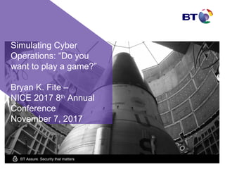 BT Assure. Security that matters
Simulating Cyber
Operations: “Do you
want to play a game?”
Bryan K. Fite –
NICE 2017 8th
Annual
Conference
November 7, 2017
 