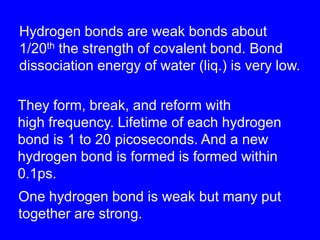 Hydrogen bonds are weak bonds about 1/20th the strength of covalent bond. Bond dissociation energy of water (liq.) is very low.They form, break, and reform withhigh frequency. Lifetime of each hydrogen bond is 1 to 20 picoseconds. And a new hydrogen bond is formed is formed within0.1ps. One hydrogen bond is weak but many put together are strong.