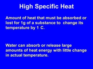 High Specific HeatAmount of heat that must be absorbed or lost for 1g of a substance to  change its temperature by 1°C. Water can absorb or release large amounts of heat energy with little change in actual temperature.