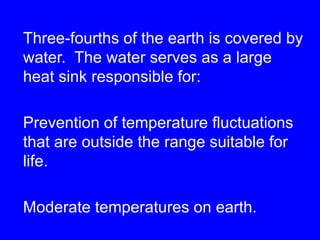 Three-fourths of the earth is covered by water.  The water serves as a large heat sink responsible for:Prevention of temperature fluctuations that are outside the range suitable for life. Moderate temperatures on earth.
