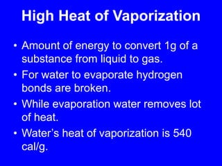 High Heat of VaporizationAmount of energy to convert 1g of a substance from liquid to gas.For water to evaporate hydrogen bonds are broken.While evaporation water removes lot of heat.Water’s heat of vaporization is 540 cal/g.