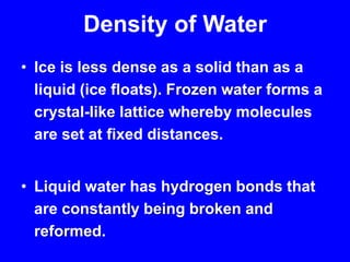 Density of WaterIce is less dense as a solid than as a liquid (ice floats). Frozen water forms a crystal-like lattice whereby molecules are set at fixed distances.