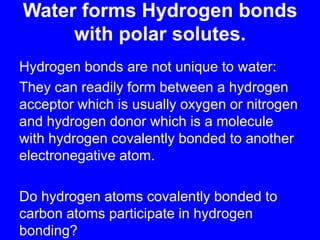 Water forms Hydrogen bonds with polar solutes.Hydrogen bonds are not unique to water:They can readily form between a hydrogen acceptor which is usually oxygen or nitrogen and hydrogen donor which is a molecule with hydrogen covalently bonded to another electronegative atom.Do hydrogen atoms covalently bonded to carbon atoms participate in hydrogen bonding?