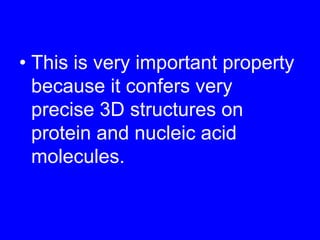 This is very important property because it confers very precise 3D structures on protein and nucleic acid molecules.