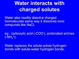 Water interacts with charged solutesWater also readily dissolve charged biomolecules same way it dissolves ionic compunds like NaCl.eg : carboxylic acid (-COO-), protonated amines (-NH3+).Water replaces the solute-solute hydrogen bonds with solute-water hydrogen bonds.