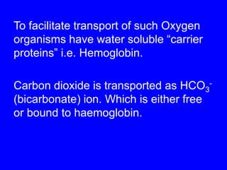 To facilitate transport of such Oxygen organisms have water soluble “carrier proteins”i.e. Hemoglobin.Carbon dioxide is transported as HCO3-  (bicarbonate) ion. Which is either free or bound to haemoglobin.