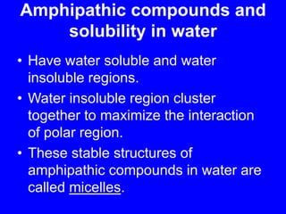Amphipathic compounds and solubility in waterHave water soluble and water insoluble regions.Water insoluble region cluster together to maximize the interaction of polar region.These stable structures of amphipathic compounds in water are called micelles.