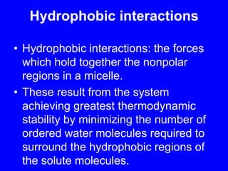 Hydrophobic interactions Hydrophobic interactions: the forces which hold together the nonpolar regions in a micelle. These result from the system achieving greatest thermodynamic stability by minimizing the number of ordered water molecules required to surround the hydrophobic regions of the solute molecules.
