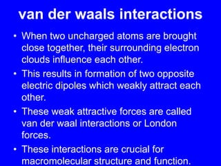 van der waals interactionsWhen two uncharged atoms are brought close together, their surrounding electron clouds influence each other. This results in formation of two opposite electric dipoles which weakly attract each other.These weak attractive forces are called van der waal interactions or London forces.These interactions are crucial for macromolecular structure and function.