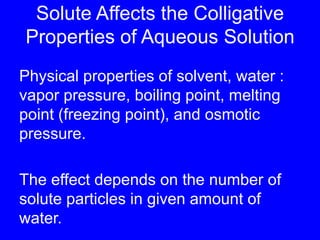 Solute Affects the Colligative Properties of Aqueous SolutionPhysical properties of solvent, water : vapor pressure, boiling point, melting point (freezing point), and osmotic pressure.The effect depends on the number of solute particles in given amount of water.
