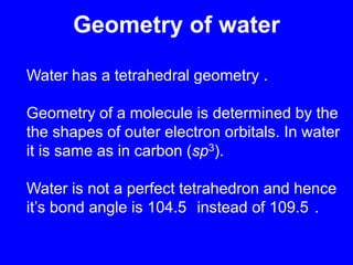Geometry of waterWater has a tetrahedral geometry .Geometry of a molecule is determined by the the shapes of outer electron orbitals. In water it is same as in carbon (sp3). Water is not a perfect tetrahedron and hence it’s bond angle is 104.5° instead of 109.5°.