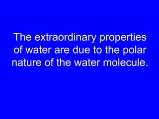 The extraordinary properties of water are due to the polar nature of the water molecule.