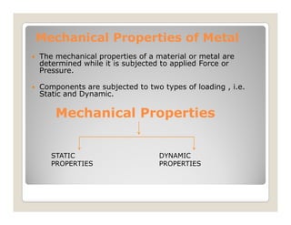 Mechanical Properties of Metal
Mechanical Properties of Metal
 The mechanical properties of a material or metal are
determined while it is subjected to applied Force or
Pressure.
 Components are subjected to two types of loading , i.e.
Static and Dynamic.
Mechanical Properties
Mechanical Properties
Mechanical Properties
Mechanical Properties
STATIC
PROPERTIES
DYNAMIC
PROPERTIES
 