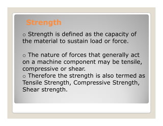 Strength
Strength
o Strength is defined as the capacity of
the material to sustain load or force.
o The nature of forces that generally act
on a machine component may be tensile,
on a machine component may be tensile,
compressive or shear.
o Therefore the strength is also termed as
Tensile Strength, Compressive Strength,
Shear strength.
 