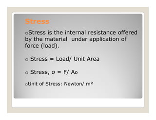 Stress
Stress
oStress is the internal resistance offered
by the material under application of
force (load).
o Stress = Load/ Unit Area
o Stress = Load/ Unit Area
o Stress, σ = F/ Ao
oUnit of Stress: Newton/ m²
 