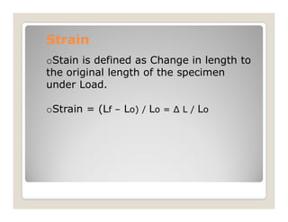 Strain
Strain
oStain is defined as Change in length to
the original length of the specimen
under Load.
oStrain = (Lf – Lo) / Lo = Δ L / Lo
oStrain = (Lf – Lo) / Lo = Δ L / Lo
 