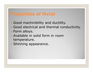 Properties of Metal
Properties of Metal
 Good machinibility and ductility.
 Good electrical and thermal conductivity.
 Form alloys.
 Available in solid form in room
 Available in solid form in room
temperature.
 Shinning appearance.
 