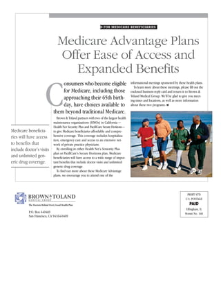 FOR MEDICARE BENEFICIARIES




                                    Medicare Advantage Plans
                                    Offer Ease of Access and
                                      Expanded Benefits

                         C
                                     onsumers who become eligible                            informational meetings sponsored by these health plans.
                                                                                                To learn more about these meetings, please fill out the
                                     for Medicare, including those                           enclosed business reply card and return it to Brown &
                                                                                             Toland Medical Group. We’ll be glad to give you meet-
                                     approaching their 65th birth-                           ing times and locations, as well as more information
                                     day, have choices available to                          about these two programs. ■
                                 them beyond traditional Medicare.
                                    Brown & Toland partners with two of the largest health
                                 maintenance organizations (HMOs) in California —
                                 Health Net Security Plus and PacifiCare Secure Horizons —
Medicare beneficia-              to give Medicare beneficiaries affordable and compre-
ries will have access            hensive coverage. This coverage includes hospitaliza-
                                 tion, emergency care and access to an extensive net-
to benefits that                 work of private practice physicians.
include doctor’s visits             By enrolling in either Health Net’s Seniority Plus
                                 plan or PacifiCare’s Secure Horizons plan, Medicare
and unlimited gen-               beneficiaries will have access to a wide range of impor-
eric drug coverage.              tant benefits that include doctor visits and unlimited
                                 generic drug coverage.
                                    To find out more about these Medicare Advantage
                                 plans, we encourage you to attend one of the




                                                                                                                                          PRSRT STD
                                                                                                                                         U.S. POSTAGE
          The Doctors Behind Every Good Health Plan                                                                                         PAID
                                                                                                                                         Effingham, IL
          P.O. Box 640469                                                                                                               Permit No. 148
          San Francisco, CA 94164-0469
 