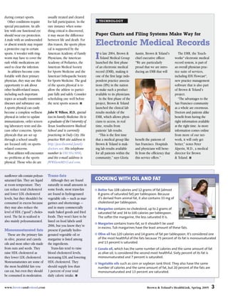 during contact sports.            usually treated and cleared
   Other conditions require       for full participation. In the      TECHNOLOGY
special precautions. An ath-      rare instance when some-
lete with one functional eye      thing critical is discovered,
should wear eye protection.       it may mean the difference        Paper Charts and Filing Systems Make Way for
A male with an undescended        between life and death. For
or absent testicle may require    this reason, the sports physi-    Electronic Medical Records
a protective cup in certain       cal is supported by the
sports. A wrestler with ring-     American Academy of Family            n late 2004, Brown &       Austin, Brown & Toland’s          The EMR, the Touch-
worm may have to cover the
rash while medications are
                                  Physicians, the American
                                  Academy of Pediatrics, the
                                                                    I   Toland Medical Group
                                                                    launched the first phase
                                                                                                   chief executive officer.
                                                                                                   “We are particularly
                                                                                                                                  works electronic medical
                                                                                                                                        TM



                                                                                                                                  record system, is part of
used to clear the infection.      American Medical Society          of an electronic medical       proud that we are intro-       an overall physician prac-
   As athletes become com-        for Sports Medicine and the       record (EMR), making it        ducing an EMR that will        tice suite of services,
fortable with their primary       American Orthopaedic Society      one of the first large inde-                                  including IDX Flowcast ,
                                                                                                                                                         TM



physician, they may use this      for Sports Medicine. The goal     pendent practice associa-                                     new practice management
opportunity to ask about          of the sports physical is to      tions (IPA) in the nation                                     software that is also part
other health-related issues,      allow the athlete to partici-     to make such a product                                        of Brown & Toland’s
including such important          pate fully and safely. Consider   available to its physicians.                                  project.
topics as sexually transmitted    scheduling one well before           In the first phase of the                                     “The advantages to the
diseases and substance use.       the next sports season. ■         project, Brown & Toland                                       San Francisco community
A sports physical can easily                                        launched the clinical lab                                     as a whole are enormous.
become a complete wellness        John W. Wilson, M.D., special-    results module of the                                         Doctors and patients alike
physical in order to update       izes in Family Medicine. He is    EMR, which allows physi-                                      benefit from having the
immunizations, order screen-      a graduate of the University of   cians to access, in real                                      right information available
ing laboratory tests and dis-     Texas Southwestern Medical        time, results from                                            at the right time. As more
cuss other concerns. Sports       School and is currently           patients’ lab results.                                        information comes online
physicals that are set up         practicing in Daly City. His         “This is the first time                                    from more of our net-
through a school usually          practice Web site address is      that a medical group like      benefit the patients of        work, it will only get
are focused only on sports-       http://jwwilsonmd.family          Brown & Toland is mak-         San Francisco. Hospitals       better,” notes Peter
related concerns.                 doctors.net. His telephone        ing lab results available      and physicians will bene-      Alperin, M.D., a medical
   Most athletes will encounter   number is 650.994.9090,           for all patients within the    fit from the efficiency that   director for Brown
no problems at the sports         and his e-mail address is         community,” says Gloria        this service offers.”          & Toland. ■
physical. Those who do are        JWWilsonMD@aol.com.


sunflower oils contain polyun-    Trans-fats
saturated fats. They are liquid      Although they are found        COOKING WITH OIL AND FAT
at room temperature. They         naturally in small amounts in
can reduce total cholesterol      some foods, most trans-fats        Butter has 108 calories and 12 grams of fat (almost
and lower LDL cholesterol         are found in hydrogenated          8 grams of saturated fat) per tablespoon. Because
levels, but they shouldn’t be     vegetable oils — such as mar-      it’s derived from animal fat, it also contains 33 mg of
consumed in excess because        garines and shortenings —          cholesterol per tablespoon.
they may also reduce the          and in many commercially           Margarine contains no cholesterol, up to 2 grams of
level of HDL (“good”) choles-     made baked goods and fried         saturated fat and 34 to 100 calories per tablespoon.
terol. The fat in seafood is      foods. They won’t have to be       The softer the margarine, the less saturated it is.
also mainly polyunsaturated.      listed on food labels until
                                                                     Margarine contains trans-fat, so it shouldn’t be used
                                  2006, but you know they’re
                                                                     in excess. Tub margarines have the least amount of these fats.
Monounsaturated fats              present if partially hydro-
   These are the primary fats     genated vegetable oil or           Olive oil has 120 calories and 14 grams of fat per tablespoon. It’s considered one
in olive, peanut and canola       margarine is listed among          of the most healthful of the fats because 75 percent of its fat is monounsaturated
oils and most other oils made     the ingredients.                   and 13 percent is saturated.
from nuts and seeds. They            Trans-fats tend to raise        Canola oil, which has the same number of calories and the same amount of fat
raise HDL cholesterol as          blood cholesterol levels,          as olive oil, is considered the second most healthful. Sixty percent of its fat is
they lower LDL cholesterol.       increasing LDL and lowering        monounsaturated and 7 percent is saturated.
Monounsaturates are some of       HDL cholesterol. They              Vegetable oils such as corn or soybean rank third. They also have the same
the most healthful fats you       should supply less than            number of calories and the same amount of fat, but 20 percent of the fats are
can eat, but even they should     1 percent of your total            monounsaturated and 13 percent are saturated.
be consumed in moderation.        daily caloric intake. ■


www.brownandtoland.com                                                                                      Brown & Toland’s HealthLink, Spring 2005            3
 