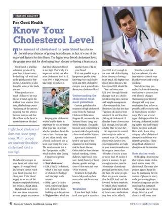 STAYING HEALTHY


     For Good Health

     Know Your
     Cholesterol Level
          he amount of cholesterol in your blood has a lot to
     T    do with your chances of getting heart disease; in fact, it’s one of the
     major risk factors for this illness. The higher your blood cholesterol level,
     the greater your risk for developing heart disease or having a heart attack.
        Cholesterol is a fat-like    that their cholesterol level         another form of fat in
     substance produced by           is too high. That’s why it’s         your blood                     your LDL level enough to             To reduce your risk
     your liver; it is necessary     important to find out what          If it’s not possible to get a   cut your risk of developing       for heart disease, it’s also
     for building cell walls and     your cholesterol level is. If    lipoprotein profile done,          heart disease or having a         important to control your
     in the production of hor-       your level is high, you can      knowing your total choles-         heart attack. The higher your     blood pressure and to stop
     mones. Cholesterol is also      take steps to reduce it.         terol and HDL cholesterol          risk of these illnesses, the      smoking.
     found in some of the foods                                       can give you a general idea        lower your LDL should be.            Your doctor may pre-
     you eat.                                                         about your cholesterol level.         You can lower your             scribe cholesterol-lowering
        When you have too                                                                                LDL level through lifestyle       medication in conjunction
     much cholesterol in your                                         Understanding the                  changes such as a choles-         with lifestyle changes.
     blood, it builds up in the                                       cholesterol treat-                 terol-lowering diet, exercise     Maintaining your lifestyle
     walls of your arteries. Over                                     ment guidelines                    and weight management.            changes will keep your
     time, this buildup causes                                           Current guidelines for          A low-saturated-fat, low-         medication dose as low as
     “hardening of the arteries,”                                     treatment of high cholesterol      cholesterol diet has less than    possible and lower your risk
     meaning that the arteries                                        come from the National             7 percent of calories from        of heart disease in other
     become narrow and that                                           Cholesterol Education              saturated fat and less than       ways. There are several
     blood flow to the heart is        Keeping your cholesterol       Program III, overseen by the       200 mg of cholesterol. If         types of drugs available for
     slowed down or blocked.         within healthy limits is         National Heart, Lung, and          this diet doesn’t lower your      lowering cholesterol, includ-
                                     important for you no matter      Blood Institute. The guide-        LDL enough, you can add           ing statins, bile acid seques-
                                     what your age or gender,         lines are used to determine a      soluble fiber to your diet.       trants, nicotinic acid and
High blood cholesterol               whether you have heart dis-      person’s risk of experiencing         It’s important to control      fibric acids. A new drug
does not cause symp-                 ease or not. Everyone age        a heart attack within 10 years.    your weight in order to           category called cholesterol
toms. Many people                    20 and older should have            A person’s cholesterol          control your LDL, especially      absorption inhibitors was
                                     a blood cholesterol test at      level is one part of the           if your HDL level is low,         recently approved. These
are unaware that their               least once every five years.     equation for determining           your triglycerides are high       drugs block cholesterol
cholesterol level is                 The most accurate test is        risk for heart disease.            or your waist circumference       absorption in the intestine.
                                     the “lipoprotein profile,”       Other risks for heart disease      is too great (more than
too high.                            which is done after fasting.     include smoking, obesity,          40 inches if you’re a man         How statins work
                                       A lipoprotein profile          diabetes, high blood pres-         or more than 35 inches if            By blocking a liver enzyme
     Blood carries oxygen to         measures:                        sure, family history of heart      you’re a woman). To get           that helps to make choles-
     your heart and other vital         Total cholesterol             disease, gender and age            enough exercise, aim for          terol, statins lower LDL
     organs. If enough blood            LDL (“bad”) cholesterol,      (over 45 for men and over          30 minutes of moderate            cholesterol. They may also
     and oxygen cannot reach            which is the main source      55 for women).                     physical activity most, if not    protect against heart dis-
     your heart, you may feel           of cholesterol buildup           Treatment for high cho-         all, days. (In some people,       ease by decreasing the for-
     chest pain. If the blood           and blockage in the           lesterol depends on how            there are genetic reasons         mation of plaque in artery
     supply to an area of the           arteries                      many other risk factors are        that the LDL level can’t be       walls, preventing plaque
     heart is completely blocked,       HDL (“good”) choles-          present.                           lowered by these methods.         from breaking open and by
     the result is a heart attack.      terol, which helps keep                                          In others, these methods          reducing clot formation.
       High blood cholesterol           LDL cholesterol from          Treatment                          just don’t work well. In both        “If you take one of these
     does not cause symptoms,           building up in the arteries     If you have high choles-         of these cases, medications       drugs, there’s a good
     so many people are unaware         Triglycerides, which are      terol, your goal is to reduce      may have to be added.)            chance it will lower your


 4   Brown & Toland’s HealthLink, Spring 2005                                                                                             www.brownandtoland.com
 