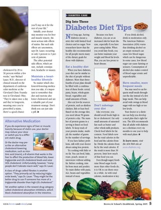 DIABETES CARE


                                                          Dig Into These
                            you’ll stay on it for the
                            rest of your life.”
                               Initially, your doctor
                                                          Diabetes Diet Tips
                            may monitor you for liver
                            and muscle toxicity, the
                            most serious side effects
                                                          Ndietlong ago, having
                                                          strict
                                                                 ot
                                                                 diabetes meant a
                                                                     with limited food
                                                                                            Because you have
                                                                                          diabetes, you are at an
                                                                                          increased risk for heart dis-
                                                                                                                              If you drink alcohol,
                                                                                                                           drink in moderation only.
                                                                                                                           The American Diabetes
                            of statins. But such side     choices and no sugar. Now       ease, especially if you have     Association (ADA) warns
                            effects are uncommon,         researchers know that the       poor eating habits. When         that drinking alcohol on
                            says Dr. Lauer, occurring     healthy diet recommended        you avoid fatty foods, you       an empty stomach can
                            in only 1 percent to 3 per-   for all people meets many       can better maintain your         cause low blood sugar,
                            cent of patients.             of the dietary goals for        weight and blood fat levels.     which can be dangerous.
                               The other potential        those with diabetes.            Plus, you are less prone to      In some cases, low blood
                            side effects, which are                                       heart disease.                   sugar can cause fainting or
                            rare, include constipa-       Eat a healthy diet                                               seizures. Consumption of
cholesterol by 20 to        tion, headache or nausea.        When you have diabetes,                                       alcohol also makes control
30 percent within a few                                   your diet can be similar to                                      of blood sugar erratic and
weeks,” says Michael        Maintain a heart-             the diet of people without                                       unpredictable.
Lauer, M.D., director of    healthy lifestyle             diabetes. More than three-
clinical research in the       No matter which cho-       fourths of your plate should                                     Have smaller, more
department of cardiovas-    lesterol-lowering medica-     be filled with a combina-                                        frequent meals
cular medicine at the       tion you take, it’s impor-    tion of these foods: cereal,                                        You may need to eat fre-
Cleveland Clinic Founda-    tant to remember that         pasta, beans, whole-grain                                        quent small meals through-
tion in Cleveland, Ohio.    diet and exercise also        bread, vegetables and                                            out the day instead of a few
“They’re taken once a day   lower cholesterol and are     small amounts of fruits.                                         large meals. This can help
and they’re long-term,      a valuable part of your          Also eat low-fat sources                                      avoid wide swings in blood
meaning once you’re         treatment strategy. Don’t     of protein, such as skinless    Don’t sabotage                   sugar with too high or too
prescribed a statin,        think you can just take       chicken, fish or lean beef.     your diet                        low levels.
there’s a good chance       a pill. ■                     Based on the average diet,         Like everyone, you               Your doctor or a dietit-
                                                          you need about 50 grams         should avoid foods high in       ian can help you develop
                                                          of protein a day. The num-      fat or cholesterol. Eat only     a meal plan that’s right for
 Alternative Medication                                   ber of protein grams in a       small amounts of saturated       you. The ADA recommends
                                                          serving is listed on food       fats such as butter and          that all adults with diabetes
 If you do experience signs of liver or muscle
 toxicity because of statin use, your doctor              labels. To keep track of        other whole-milk products.       see a dietitian every six
 may reduce your dose                                     your protein intake, multi-     Check food labels for fat        months to one year to help
 or switch you to a differ-                               ply the number of grams         content. Food labels now         with meal plans. ■
 ent statin drug.                                         by the number of servings.      list the total calories in the
                                                             If you have kidney prob-     food and the calories from       To learn more, visit
 Or the doctor may pre-
                                                          lems, talk with your doctor     fat. Divide the calories from    the ADA Web site at
 scribe an alternative
 cholesterol-lowering                                     about eating less protein.      fat by the total calories. If    www.diabetes.org.
 medication, such as nico-                                   Try cooking with little or   the result is more than 30
 tinic acid (niacin), a B vitamin that works in the       no fat. You can broil, bake,    percent, limit how much
 liver to affect the production of blood fats, lower      roast, poach, steam or          of that food you eat.
 triglyceride and LDL cholesterol levels and raise        microwave without adding           Even though sugary foods
 HDL cholesterol. Unfortunately, however, “many           fat. Before cooking, trim       raise blood sugar levels
 people don’t tolerate niacin well,” says Dr. Lauer.      fat from meat and poultry.      more than other foods do,
 A class of drugs called fibrates is another              Try main dishes with pasta,     it is OK to eat them once
 option. “They primarily act by reducing triglyc-         rice, beans and vegetables      in a while. As with total
 eride levels,” says Dr. Lauer. “They might be the        instead of meat.                calories, moderation is key.
 better drug to use if someone has more of a
 triglyceride disorder than high LDL cholesterol.”
 Yet another option is the newest drug category
 called cholesterol absorption inhibitors, which
 block cholesterol absorption in the intestine.



www.brownandtoland.com                                                                               Brown & Toland’s HealthLink, Spring 2005              5
 