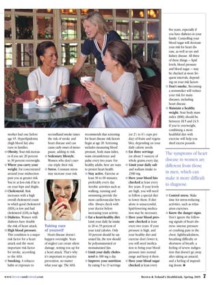 five years, especially if
                                                                                                                               you have diabetes in your
                                                                                                                               family. Controlling your
                                                                                                                               blood sugar will decrease
                                                                                                                               your risk for heart dis-
                                                                                                                               ease, as well as eye and
                                                                                                                               kidney disease. All three
                                                                                                                               of these things — lipid
                                                                                                                               levels, blood pressure
                                                                                                                               and blood sugar — may
                                                                                                                               be checked at more fre-
                                                                                                                               quent intervals, depend-
                                                                                                                               ing on your risk factors
                                                                                                                               Don’t smoke. Becoming
                                                                                                                               a nonsmoker will reduce
                                                                                                                               your risk for many
                                                                                                                               diseases, including
                                                                                                                               heart disease.
                                                                                                                               Maintain a healthy
                                                                                                                               weight. Your body mass
                                                                                                                               index (BMI) should be
                                                                                                                               between 18.5 and 24.9.
                                                                                                                               If you’re overweight,
                                                                                                                               combining a more
 mother had one before             secondhand smoke raises      recommends that screening        (or 21/2 to 61/2 cups per     healthful diet with
 age 65. Hyperlipidemia            the risk of stroke and       for heart disease risk factors   day) of fruits and vegeta-    exercise will help you
 (high blood fat) also             heart disease and can        begin at age 20. Screening       bles, depending on your       shed excess pounds.
 runs in families.                 cause early onset of meno-   includes measuring blood         daily calorie needs.
 Obesity. Your risk increas-       pause, adding to risk.       pressure, body mass index,       Eat three servings
 es if you are 20 percent          Sedentary lifestyle.         waist circumference and          (or about 3 ounces) of
                                                                                                                              The symptoms of heart
 to 30 percent overweight.         Women who don’t exer-        pulse every two years. For       whole grains every day.      disease in women are
 Where you carry your              cise triple their risk.      healthy adults, here are ways    Limit your daily salt        different from those
 weight. Fat concentrated          Stress. Constant stress      to protect heart health:         and sodium intake to
 around your midsection            may increase your risk.         Stay active. Exercise at      2300 mg.                     in men, which can
 puts you at greater risk.                                         least 30 to 60 minutes,       Have your blood fats         make it more difficult
 You’re at less risk if fat is                                     preferably every day.         checked at least every
 on your hips and thighs.                                          Aerobic activities such as    five years. If your levels
                                                                                                                              to diagnose.
 Cholesterol. Risk                                                 walking, running and          are high, you will need
 increases with a high                                             swimming provide the          to follow a special diet      Control stress. Make
 overall cholesterol count                                         most cardiovascular ben-      to lower them. If diet        time for stress-reducing
 in which good cholesterol                                         efits. Always check with      alone is unsuccessful,        activities, such as relax-
 (HDL) is low and bad                                              your doctor before            lipid-lowering medica-        ation exercises.
 cholesterol (LDL) is high.                                        increasing your activity.     tion may be necessary.        Know the danger signs.
 Diabetes. Women with                                              Eat a heart-healthy diet.     Have your blood pres-         Don’t ignore the follow-
 diabetes have double                                              Limit your daily fat intake   sure checked at least         ing signals of heart dis-
 the risk of heart attack.       Taking care                       to 20 to 35 percent of        every two years. If your      tress: intense pressure
 High blood pressure.            of yourself                       your total calories. Only     pressure is high, and         or crushing pain in the
 This condition is a major          Heart disease doesn’t          10 percent should be sat-     your healthy diet and         chest; lightheadedness,
 risk factor for a heart         happen overnight. Years           urated fat; the rest should   exercise don’t lower it,      breathing difficulty or
 attack and the most             of neglect can create silent      be polyunsaturated or         you will need medica-         shortness of breath; a
 important risk factor           damage, setting you up for        monsaturated fats.            tion to bring your blood      feeling of severe indiges-
 for stroke, according           a heart attack. That’s why        Limit your daily choles-      pressure into normal          tion that doesn’t go away
 to the AHA.                     it’s important to practice        terol to 300 mg a day.        range and keep it there.      after taking an antacid;
 Smoking. A tobacco              prevention, no matter             Improve your nutrition        Have your blood sugar         and a feeling of impend-
 habit or exposure to            what your age. The AHA            by eating 5 to 13 servings    checked at least every        ing doom. ■


www.brownandtoland.com                                                                                     Brown & Toland’s HealthLink, Spring 2005         7
 