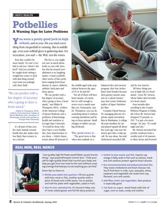 MEN’S HEALTH




     Potbellies
     A Warning Sign for Later Problems

           ou were a pretty good jock in high
     Y     school, and in your 20s you tried every-
     thing from racquetball to running. But in middle
     age, even your softball glove is gathering dust. For
     recreation, you surf — the Web, not the waves.
       Your diet couldn’t be               The fact is, you might
     more manly: No one’s ever          not care as much about
     had to ask you “where’s the        looks as your wife does,
     beef?” And you wouldn’t            but that fat around your
     be caught dead visiting a          abdomen is no laughing
     weight-loss center to deal         matter. A man’s potbelly
     with that thing around             often warns of later prob-
     your waist you jokingly            lems ranging from heart
     call a beer belly.                 disease to cancer, diabetes,   the middle-aged male pop-      balanced diet and exercise        and he was inactive.
                                        arthritis, back pain and       ulation between the ages       program, they lose inches            “All three things put
                                        sleep apnea.                   of 35 or 40 and 60.”           faster than females because       you at high risk of a heart
“We can predict with a                     “We can predict with a         Not all of them will have   their greater muscle mass         attack,” notes Mr. Stetson,
fair degree of accuracy                 fair degree of accuracy        heart attacks, of course,      acts as a calorie burner,”        whose father died recently
who’s going to have a                   who’s going to have a heart    but it’s still enough to       says Ann Louise Gittleman,        of a heart attack.
                                        attack,” says Walter R.        worry even a manly man         author of Super Nutrition            Four months after
heart attack.”                          Thompson, Ph.D., a fellow      like you. Fortunately, says    for Men.                          enrolling in the Cooper
       — Walter R. Thompson, Ph.D.,     of the American College        Dr. Thompson, you can do          Consider Chuck Stetson,        Wellness Program in Dallas,
 a fellow of the American College of
 Sports Medicine and a professor of
                                        of Sports Medicine and a       something about it without     56, managing director of a        the 6-foot Mr. Stetson had
 kinesiology, health and nutrition at   professor of kinesiology,      running marathons and liv-     private equity investment         dropped 15 pounds, to
             Georgia State University
                                        health and nutrition at        ing on bean sprouts. Small     firm in Manhattan. A college      210. “I’ve got a lot more
                                        Georgia State University.      changes in habits can pay      ski team member, he ran           energy,” he says. “It’s really
        It’s all part of that cava-     “It would be those who         big dividends.                 and played squash till about      night and day.”
     lier male attitude toward          don’t have a very healthy                                     five years ago. Last year, his       Mr. Stetson increased his
     health that also makes men         diet, have hypertension or     The good news is …             doctor gave him a wake-up         aerobic workouts from a
     less likely than women to          are obese — which charac-       “The good news is that        call: He was obese, his total     weekly total of 40 minutes
     see a doctor.                      terizes about 85 percent of    when men embark on a           cholesterol exceeded 200          to three hours and boosted


        REAL MEN, REAL MENUS
                                        “Low-quality, high-fat foods would fatten up any human          Switch to lean meats and fish. Experts say
                                        being,” says psychotherapist Connie Tyne. “Treat your-          omega-3 fatty acids in fish such as salmon, mack-
                                        self to high-quality foods that nourish your body and           erel and sardines protect against heart disease.
                                        help you get from one meal to the next without creat-
                                                                                                        Use monounsaturated and polyunsaturated fats.
                                        ing cravings that lead you to eat anything you can find.”
                                                                                                        They lower cholesterol and heart disease risk.
                                        Some tips to chew on:                                           You’ll find them in milk, nuts, avocados, olives,
                                          Divide your plate into quarters. Fill one quarter             soybeans and vegetable oils made from soy,
                                          with lean meat or fish, another quarter with a                flaxseed, corn and canola.
                                          piece of bread and a little pasta, rice or potato,            Add fiber, fruits and vegetables. Raw produce
                                          and half the plate with vegetables, salad or fruit.           is especially good.
                                          Aim for less saturated fat. It’s found in fatty cuts           Cut back on sugars. Avoid foods with lots of
                                          of meat, baked goods and full-fat dairy products.              sugar, such as soda, candy and cookies.



 8   Brown & Toland’s HealthLink, Spring 2005                                                                                          www.brownandtoland.com
 