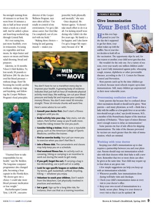 his strength training from     director of the Cooper          powerful, both physically         FAMILY HEALTH
40 minutes to an hour. He      Wellness Program, says          and mentally,” she says.
went from 10 minutes a         men often tell her: “I’m           Once skeptical, Mr.          Give Immunization
day to half an hour several    totally in control of my        Stetson agrees. “It doesn’t
times a week on a tread-
mill. And he added a pleas-
                               environment, I’ve got a fab-
                               ulous career, but I feel like
                                                               take much effort to do it at
                                                               all. I’m kicking myself won-
                                                                                               Your Best Shot
ant hour-long weekend jog      I’m completely out of con-      dering why I didn’t do this
through Central Park.
   He’s not eating less,
                               trol with my body.”
                                 “Making these choices —
                                                               five years ago. My family’s a
                                                               lot happier, and I also know
                                                                                               H as she’sever hap-On
                                                                                                       this
                                                                                                    pened to you?
                                                                                               the day      supposed
just more healthily, even      losing fat and gaining          I’ve got a longer life expec-   to get her shots, your
in restaurants. Focusing       muscle — makes you              tancy because of it.” ■         infant wakes up with the
on vegetables and lean                                                                         sniffles. You or your doc-
meats, he skips butter and                                                                     tor decides to hold off on
sauces on meats and limits                                                                     the vaccination. The opportunity slips by and, for
salad dressing, bread and                                                                      one reason or another, your child never gets that shot.
potatoes.                                                                                         She wouldn’t be the only one. For a variety of rea-
   Likewise, in 16 months                                                                      sons, every year nearly one million children under
5-foot-11 Bob Redden, 54,                                                                      age 2 aren’t fully immunized against polio, whooping
lost nearly 30 pounds to                                       MEN                             cough, tetanus, diphtheria or other preventable
fall below 200. He also low-
ered his blood pressure —
                                                         ON THE
                                                                     MOVE                      diseases, according to the U.S. Centers for Disease
                                                                                               Control and Prevention.
without drugs. How? By                                                                            Most parents catch up by the time children go
boosting his weekly aerobic      You don’t have to run a marathon every day to                 to school, because most schools require up-to-date
workouts, taking up yoga         improve your health. A growing body of evidence               immunizations. Still, many children go unprotected
and kayaking, and follow-        indicates that just half an hour of moderate physical         in their most vulnerable years.
ing the Cooper Wellness          activity most days, like walking, can cut your blood
Program’s food principles.       pressure and body fat and improve your cardiopul-             Overcoming confusion and fear
                                 monary fitness. You don’t even need 30 minutes                   Some parents slip because they’re confused about
                                 straight. Three 10-minute chunks will work fine.              when vaccinations should or should not be given. “Most
                                 Here’s some advice to run with:                               parents — and many physicians, as well — think that a
                                    Consult your doctor first. Don’t start a fitness           baby with the sniffles or a low-grade fever or an ear infec-
                                    program until you do.                                      tion should not get a shot,” says Jerold Aronson, M.D.,
                                                                                               a member of the Pennsylvania chapter of the American
                                    Build activity into your day. Take stairs, not ele-
                                    vators. Park farther away so you’ll walk more.             Academy of Pediatrics. “These types of minor illnesses
                                    Trade the riding mower for one you push.                   aren’t enough reason to delay an immunization.”
                                                                                                  Some parents cite fear of side effects for skipping
                                    Consider hiring a trainer. Make sure a reputable
                                                                                               immunizations. The risks of the diseases prevented
                                    group, such as the American College of Sports
                                    Medicine, certifies the trainer.                           by vaccines are much greater than the risks of immu-
                                                                                               nization, which are minimal.
                                    Find an exercise buddy. Your pal can move you
                                    to exercise when you don’t feel like it.
                                                                                               Working with your doctor
                                    Join a fitness club. The camaraderie and classes              Keeping your child’s immunizations up to date
                                    may help keep you on a schedule.                           requires a partnership between you and your physi-
                                    Find weekend fitness fun. An activity such as              cian. Parents should map out immunization sched-
  “I learned how to take            canoeing, hiking or camping is an incentive to             ules with their doctors while their baby is still a new-
responsibility for my               work out during the week to get ready.                     born. Remember that two or more shots can often
health,” says Mr. Redden.           If you golf, forget the cart. If carrying a bag is         be given at the same time. Your child may require up
The long-time computer              too demanding, use a pull-cart or a caddy.                 to four shots at any given visit
programmer also changed             Look for age-specific leagues or outdoor clubs.               A few simple suggestions can help you keep up
jobs, becoming a boat               Try tennis, golf, basketball, softball, bicycling,         with an immunization schedule:
captain in the Florida Keys.        hiking — whatever you enjoy.                                  Whenever possible, have immunizations done
“My doctor gave me a                Volunteer to coach your children. Don’t watch                 during well-baby visits and checkups.
choice: I could take more           from the bleachers. Get physically involved in                Check your child’s immunization status at every
blood pressure medication           practices and workouts.                                       visit to your doctor’s office.
or lose weight.”                    Set a goal. Sign up for a long bike ride, for                 Keep your own record of immunizations in a
  Psychotherapist Connie            instance, then use that as a training incentive.              handy, secure place. Bring it to your doctor at
Tyne, L.M.S.W., executive                                                                         every visit so that it can be updated. ■


www.brownandtoland.com                                                                               Brown & Toland’s HealthLink, Spring 2005                 9
 