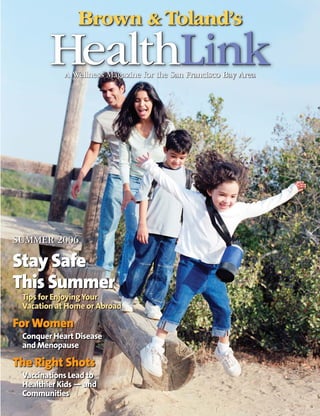 Brown & Toland’s
        HealthLink
            A Wellness Magazine for the San Francisco Bay Area




SUMMER 2006

Stay Safe
This Summer
 Tips for Enjoying Your
 Vacation at Home or Abroad

For Women
 Conquer Heart Disease
 and Menopause

The Right Shots
 Vaccinations Lead to
 Healthier Kids — and
 Communities
 
