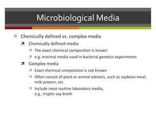 Microbiological Media
 Chemically defined vs. complex media
 Chemically defined media
 The exact chemical composition is known
 e.g. minimal media used in bacterial genetics experiments
 Complex media
 Exact chemical composition is not known
 Often consist of plant or animal extracts, such as soybean meal,
milk protein, etc.
 Include most routine laboratory media,
e.g., tryptic soy broth
 