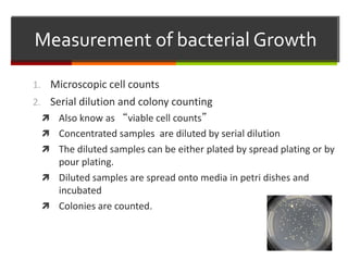 Measurement of bacterial Growth
1. Microscopic cell counts
2. Serial dilution and colony counting
 Also know as “viable cell counts”
 Concentrated samples are diluted by serial dilution
 The diluted samples can be either plated by spread plating or by
pour plating.
 Diluted samples are spread onto media in petri dishes and
incubated
 Colonies are counted.
 