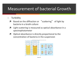 3. Turbidity
 Based on the diffraction or “scattering” of light by
bacteria in a broth culture
 Light scattering is measured as optical absorbance in a
spectrophotometer
 Optical absorbance is directly proportional to the
concentration of bacteria in the suspension
Measurement of bacterial Growth
 