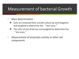 4. Mass determination
 Cells are removed from a broth culture by centrifugation
and weighed to determine the “wet mass.”
 The cells can be dried out and weighed to determine the
“dry mass.”
5. Measurement of enzymatic activity or other cell
components
Measurement of bacterial Growth
 