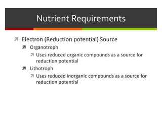  Electron (Reduction potential) Source
 Organotroph
 Uses reduced organic compounds as a source for
reduction potential
 Lithotroph
 Uses reduced inorganic compounds as a source for
reduction potential
Nutrient Requirements
 