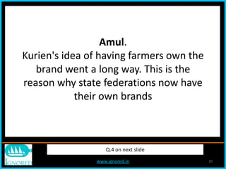 www.ignored.in 10
Q.4 on next slide
Amul.
Kurien's idea of having farmers own the
brand went a long way. This is the
reason why state federations now have
their own brands
 