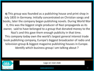 www.ignored.in 11
Logo on next slide
4) This group was founded as a publishing house and print shop in
July 1835 in Germany. Initially concentrated on Christian songs and
books, later the company began publishing novels. During World War
II, this was the biggest single producer of Nazi propaganda as its
owner, said to have belonged to a group that donated money to the
Nazi's and this gave them enough publicity in that time.
This company today own the world's largest general interest trade
book publishing company, Europe's biggest broadcaster of radio and
television group & biggest magazine publishing houses in Europe.
Identify which business group I am talking about ?
 