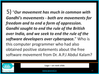 www.ignored.in 14
Logo – on next slide.
5) “Our movement has much in common with
Gandhi's movements - both are movements for
freedom and to end a form of oppression.
Gandhi sought to end the rule of the British
over India, and we seek to end the rule of the
software developers over cyberspace.” Who is
this computer programmer who had also
obtained positive statements about the free
software movement from Dr. A.P.J Abdul Kalam?
 