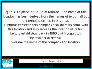 www.ignored.in 5
Logo on the next slide
2) This is a place in suburb of Mumbai. The name of this
location has been derived from the names of two small but
old temples located in this area.
A famous confectionery company also share its name with
this location and also serve as the location of its first
factory established back in 1950 and inaugurated
by Jawaharlal Nehru?
Give me the name of the company and location.
 
