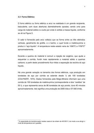 9




 )RUQR (OpWULFR


O forno elétrico ou forno elétrico a arco na realidade é um grande recipiente,
basculante, com duas aberturas diametralmente opostas; sendo uma para
carga do material sólido e a outra por onde é vertida a massa líquida, conforme
se vê na Figura 5.


O calor é fornecido pelo arco voltaico que se forma entre os três eletrodos
verticais, geralmente de grafite, e o banho; o qual funde a matéria-prima e
produz o “aço líquido”. A temperatura neste estado varia de 1590oC a 1700oC2
aproximadamente.


Durante a queima do material é comum a injeção de oxigênio, que ajuda a
esquentar a corrida, fundir mais rapidamente o material sólido e queimar
carbono; a partir deste procedimento fica nítida a separação da escória do aço
líquido.


Há uma grande variação no tamanho dos fornos elétricos, cuja produção em
toneladas de aço por corrida se estende desde ½ até 100 toneladas
(COLPAERT, 1974). Dados fornecidos pela Belgo-Mineira informam que uma
corrida de 100 toneladas de matéria-prima (correspondente a dois “cestões” de
50 t), o que representa cerca de 86 toneladas de aço pronto, dura 40 minutos
aproximadamente. Isto significa uma produção de 2000 t/dia e 57 000 t/mês.




2
 A capacidade do transformador nestes casos é da ordem de 48 000 V, de modo a se atingir o
nível de temperatura em questão.
 