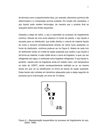 11




de técnicas como a espectrometria ótica, por exemplo, elementos químicos são
determinados e a composição química avaliada. Em função dos resultados, o
aço líquido pode receber ferros-ligas, de maneira que o produto final se
enquadre dentro dos limites requeridos.


Cessada a etapa de refino, o aço é submetido ao processo de lingotamento
contínuo. Através de uma única abertura no fundo da panela, o aço líquido é
escoado para um distribuidor, que então distribui o volume de material líquido
de modo a escoá-lo simultaneamente através de vários furos existentes no
fundo do distribuidor, conforme pode-se ver na Figura 6. Abaixo de cada furo
do distribuidor existe um molde de seção quadrada que recebe o aço líquido e
dá forma ao material. A este molde dá-se o nome de lingoteira, a qual, por ser
refrigerada com água, é conhecida como lingoteira refrigerada. O aço líquido é,
portanto, vazado para as lingoteiras ainda em estado rubro, com temperatura
ao redor de 1200oC, sendo consequentemente resfriado ao ar, ao mesmo
tempo em que vai se solidificando na forma de barras de seção quadrada.
Estas barras são cortadas em tamanhos adequados para a etapa seguinte do
processo que é a laminação, em torno de 15 metros.




Figura 6 – Representação esquemática do processo de lingotamento do aço.
      (DIAS, 1998)
 