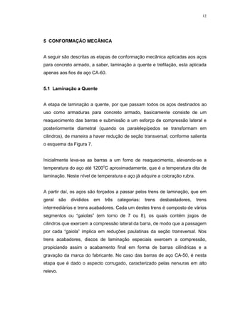 12




 21)250$d­2 0(Æ1,$


A seguir são descritas as etapas de conformação mecânica aplicadas aos aços
para concreto armado, a saber, laminação a quente e trefilação, esta aplicada
apenas aos fios de aço CA-60.


 /DPLQDomR D 4XHQWH


A etapa de laminação a quente, por que passam todos os aços destinados ao
uso como armaduras para concreto armado, basicamente consiste de um
reaquecimento das barras e submissão a um esforço de compressão lateral e
posteriormente diametral (quando os paralelepípedos se transformam em
cilindros), de maneira a haver redução de seção transversal, conforme salienta
o esquema da Figura 7.


Inicialmente leva-se as barras a um forno de reaquecimento, elevando-se a
temperatura do aço até 1200oC aproximadamente, que é a temperatura dita de
laminação. Neste nível de temperatura o aço já adquire a coloração rubra.


A partir daí, os aços são forçados a passar pelos trens de laminação, que em
geral     são   divididos   em   três   categorias:   trens   desbastadores,   trens
intermediários e trens acabadores. Cada um destes trens é composto de vários
segmentos ou “gaiolas” (em torno de 7 ou 8), os quais contém jogos de
cilindros que exercem a compressão lateral da barra, de modo que a passagem
por cada “gaiola” implica em reduções paulatinas da seção transversal. Nos
trens acabadores, discos de laminação especiais exercem a compressão,
propiciando assim o acabamento final em forma de barras cilíndricas e a
gravação da marca do fabricante. No caso das barras de aço CA-50, é nesta
etapa que é dado o aspecto corrugado, caracterizado pelas nervuras em alto
relevo.
 