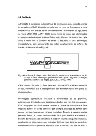 14




 7UHILODomR


A trefilação é o processo industrial final da produção do aço, aplicado apenas
às armaduras CA-60. Consiste em submeter os rolos de fio-máquina a uma
deformação a frio, através de um procedimento de “estiramento” do aço, como
se refere a NBR 7480 (ABNT, 1996). Dessa forma, os fios de aço são forçados
a passar através de vários anéis ou fieiras, cujo diâmetro de entrada (em cada
anel) é maior que o diâmetro de saída. O resultado é uma deformação
microestrutural, com alongamento dos grãos paralelamente ao esforço de
tração, conforme se vê na Figura 8.




Figura 8 – Ilustração do processo de trefilação, destacando a redução de seção
      do aço e uma orientação preferencial dos grãos, segundo a direção
      paralela ao esforço de tração. (SHACKELFORD, 1996)

Cada conjunto de anéis ou fieira reduz em cerca de 20% a seção transversal
do aço, de maneira que a passagem total pelo trefilador implica em quatro ou
cinco reduções.


Informações    operacionais   ressaltam   a   necessidade    de   se   promover,
anteriormente à trefilação, uma decapagem dos fios que vêm dos laminadores.
Esta decapagem visa basicamente remover a carepa de laminação e é feita
mediante banhos de ácido clorídrico, por exemplo, seguidos de banhos com
água e, no final, banhos com cal para neutralizar. Durante a passagem pelas
primeiras fieiras, é comum usar-se sabão seco, para lubrificar e melhorar o
trabalho de trefilação. Na última fieira é dado um entalhe na superfície metálica,
geralmente em baixo relevo, com o objetivo de tornar mais áspera a superfície,
melhorando assim a posterior aderência com o concreto. Ao final de todo o
 