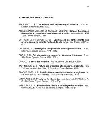 17




 5()(5Ç1,$6 %,%/,2*5È),$6


ASKELAND, D. R. 7KH VFLHQFH DQG HQJLQHHULQJ RI PDWHULDOV. 2. SI ed.
  London, Chapman  Hall, 1990.

ASSOCIAÇÃO BRASILEIRA DE NORMAS TÉCNICAS. %DUUDV H ILRV GH DoR
  GHVWLQDGRV D DUPDGXUDV SDUD FRQFUHWR DUPDGR; especificação; NBR
  7480. Rio de Janeiro, 1996.

BATTAGIN, A. F.; ESPER, M. W. RQWULEXLomR DR FRQKHFLPHQWR GDV
  SURSULHGDGHV GR FLPHQWR 3RUWODQG GH DOWRIRUQR. São Paulo, ABCP, s.
  n. t.

COLPAERT, H. 0HWDORJUDILD GRV SURGXWRV VLGHU~UJLFRV FRPXQV. 3. ed.
  São Paulo, Edgard Blücher, 1974. 412 p.

DIAS, L. A. M. (VWUXWXUDV GH DoR FRQFHLWRV WpFQLFDV H OLQJXDJHP. 2. ed.
   São Paulo, Zigurate Editora, 1998. 159 p.

GUY, A.G. LrQFLD GRV 0DWHULDLV. Rio de Janeiro, LTC/EDUSP, 1980.

JASTRZEBSKI, Z. D. 1DWXUH DQG SURSHUWLHV RI HQJLQHHULQJ PDWHULDOV. New
  York and London, John Wiley  Sons, Inc.; Tokyo, Toppan; 1959.

SHACKELFORD, J. F. ,QWURGXFWLRQ WR PDWHULDOV VFLHQFH IRU HQJLQHHUV. 4.
  ed. New Jersey, USA, Prentice - Hall / Simon  Schuster/A, 1996.

VAN VLACK, L. H. 3ULQFtSLRV GH FLrQFLD GRV PDWHULDLV; trad. FERRÃO, L. P.
  C. São Paulo, Edgard Blücher, 1970. 427 p.

VAN VLACK, L. H. 3ULQFtSLRV GH FLrQFLD H WHFQRORJLD GRV PDWHULDLV; trad.
  MONTEIRO, E. 4. ed. Rio de Janeiro, Campus, 1984. 567 p.
 
