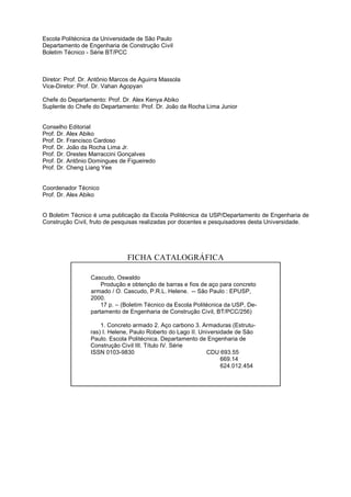 Escola Politécnica da Universidade de São Paulo
Departamento de Engenharia de Construção Civil
Boletim Técnico - Série BT/PCC



Diretor: Prof. Dr. Antônio Marcos de Aguirra Massola
Vice-Diretor: Prof. Dr. Vahan Agopyan

Chefe do Departamento: Prof. Dr. Alex Kenya Abiko
Suplente do Chefe do Departamento: Prof. Dr. João da Rocha Lima Junior


Conselho Editorial
Prof. Dr. Alex Abiko
Prof. Dr. Francisco Cardoso
Prof. Dr. João da Rocha Lima Jr.
Prof. Dr. Orestes Marraccini Gonçalves
Prof. Dr. Antônio Domingues de Figueiredo
Prof. Dr. Cheng Liang Yee


Coordenador Técnico
Prof. Dr. Alex Abiko


O Boletim Técnico é uma publicação da Escola Politécnica da USP/Departamento de Engenharia de
Construção Civil, fruto de pesquisas realizadas por docentes e pesquisadores desta Universidade.




                                FICHA CATALOGRÁFICA

                  Cascudo, Oswaldo
                      Produção e obtenção de barras e fios de aço para concreto
                  armado / O. Cascudo, P.R.L. Helene. -- São Paulo : EPUSP,
                  2000.
                      17 p. – (Boletim Técnico da Escola Politécnica da USP, De-
                  partamento de Engenharia de Construção Civil, BT/PCC/256)

                      1. Concreto armado 2. Aço carbono 3. Armaduras (Estrutu-
                  ras) I. Helene, Paulo Roberto do Lago II. Universidade de São
                  Paulo. Escola Politécnica. Departamento de Engenharia de
                  Construção Civil III. Título IV. Série
                  ISSN 0103-9830                               CDU 693.55
                                                                    669.14
                                                                    624.012.454
 