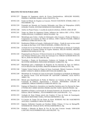 BOLETINS TÉCNICOS PUBLICADOS

BT/PCC/237   Dosagem de Argamassas através de Curvas Granulométricas. ARNALDO MANOEL
             PEREIRA CARNEIRO, MARIA ALBA CINCOTTO. 37p.
BT/PCC/238   Estudo da Difusão do Oxigênio no Concreto. PAULO FANCINETE JÚNIOR, ENIO J. P.
             FIGUEIREDO. 23p.
BT/PCC/239   Fissuração por Retração em Concretos Reforçados com Fibras de Polipropileno (CRFP).
             JUSSARA TANESI, ANTONIO DOMINGUES FIGUEIREDO. 24p.
BT/PCC/240   Análise em Project Finance. A escolha da moeda de referência. JOÃO R. LIMA JR 42P.
BT/PCC/241   Tempo em Aberto da Argamassa Colante: Influência dos Aditivos HEC e PVAc. YÊDA
             VIEIRA PÓVOAS, VANDERLEY MOACYR JOHN. 13p.
BT/PCC/242   Metodologia para Coleta e Análise de Informações sobre Consumo e Perdas de Materiais e
             Componentes nos Canteiros de Obras de Edifícios. JOSÉ CARLOS PALIARI, UBIRACI
             ESPINELLI LEMES DE SOUZA. 20p.
BT/PCC/243   Rendimentos Obtidos na Locação e Sublocação de Cortiços – Estudo de casos na área central
             da cidade de São Paulo. LUIZ TOKUZI KOHARA, ANDREA PICCINI. 14p.
BT/PCC/244   Avaliação do Uso de Válvulas de Admissão de Ar em Substituição ao Sistema de Ventilação
             Convencional em Sistemas Prediais de Esgotos Sanitários. HELCIO MASINI, ORESTES
             MARRACCINI GONÇALVES. 12p.
BT/PCC/245   Programações por Recursos: O Desenvolvimento de um Método de Nivelamento e Alocação
             com Números Nebulosos para o Setor da Construção Civil. SÉRGIO ALFREDO ROSA DA
             SILVA, JOÃO DA ROCHA LIMA JR. 26p.
BT/PCC/246   Tecnologia e Projeto de Revestimentos Cerâmicos de Fachadas de Edifícios. JONAS
             SILVESTRE MEDEIROS, FERNANDO HENRIQUE SABBATINI. 28p.
BT/PCC/247   Metodologia para a Implantação de Programa de Uso Racional da Água em Edifícios.
             LÚCIA HELENA DE OLIVEIRA, ORESTES MARRACCINI GONÇALVES. 14p.
BT/PCC/248   Vedação Vertical Interna de Chapas de Gesso Acartonado: Método Construtivo. ELIANA
             KIMIE TANIGUTI, MERCIA MARIA BOTTURA DE BARROS. 26p.
BT/PCC/249   Metodologia de Avaliação de Custos de Inovações Tecnológicas na Produção de Habitações
             de Interesse Social. LUIZ REYNALDO DE AZEVEDO CARDOSO, ALEX KENYA
             ABIKO. 22p
BT/PCC/250   Método para Quantificação de Perdas de Materiais nos Canteiros de Obra em Obras de
             Construção de Edifícios: Superestrutura e Alvenaria. ARTEMÁRIA COÊLHO DE
             ANDRADE, UBIRACI ESPINELLI LEMES DE SOUZA. 23p.
BT/PCC/251   Emprego de Dispositivos Automáticos em Aparelhos Sanitários para Uso Racional da Água.
             CYNTHIA DO CARMO ARANHA FREIRE, RACINE TADEU ARAÚJO PRADO. 14p.
BT/PCC/252   Qualidade no Projeto e na Execução de Alvenaria Estrutural e de Alvenarias de Vedação em
             Edifícios. ERCIO THOMAZ, , PAULO ROBERTO DO LAGO HELENE. 31 p.
BT/PCC/253   Avaliação de Áreas Urbanas através dos Usuários: O Caso do Centro de Guaratiguetá.
             MAURICIO MONTEIRO VIEIRA, WITOLD ZMITROWICZ. 20p.
BT/PCC/254   O Conceito de Tempo Útil das Pastas de Gesso. RUBIANE PAZ DO NASCIMENTO
             ANTUNES, VANDERLEY MOACYR JOHN.15p.
BT/PCC/255   Impactos Ambientais Causados por Resíduos Sólidos Urbanos: O Caso de Maringá/PR.
             GENEROSO DE ANGELIS NETO, WITOLD ZMITROWICZ. 24p.
BT/PCC/256   Produção e Obtenção de Barras de Fios de Aço para Concreto Armado. OSWALDO
             CASCUDO, PAULO ROBERTO DO LAGO HELENE. 17p.
 