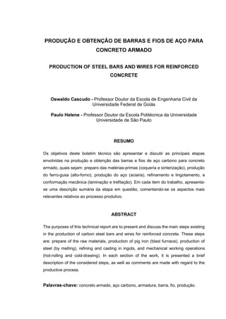 352'8d­2 ( 2%7(1d­2 '( %$55$6 ( ),26 '( $d2 3$5$
                            &21&5(72 $50$'2


   352'8&7,21 2) 67((/ %$56 $1' :,5(6 )25 5(,1)25&('
                                    &21&5(7(



    2VZDOGR &DVFXGR  Professor Doutor da Escola de Engenharia Civil da
                     Universidade Federal de Goiás

    3DXOR +HOHQH  Professor Doutor da Escola Politécnica da Universidade
                         Universidade de São Paulo



                                      5(6802

Os objetivos deste boletim técnico são apresentar e discutir as principais etapas
envolvidas na produção e obtenção das barras e fios de aço carbono para concreto
armado, quais sejam: preparo das matérias-primas (coqueria e sinterização), produção
do ferro-gusa (alto-forno), produção do aço (aciaria), refinamento e lingotamento, e
conformação mecânica (laminação e trefilação). Em cada item do trabalho, apresenta-
se uma descrição sumária da etapa em questão, comentando-se os aspectos mais
relevantes relativos ao processo produtivo.



                                     $%675$7

The purposes of this technical report are to present and discuss the main steps existing
in the production of carbon steel bars and wires for reinforced concrete. These steps
are: prepare of the raw materials, production of pig iron (blast furnace), production of
steel (by melting), refining and casting in ingots, and mechanical working operations
(hot-rolling and cold-drawing). In each section of the work, it is presented a brief
description of the considered steps, as well as comments are made with regard to the
productive process.


3DODYUDVFKDYH concreto armado, aço carbono, armadura, barra, fio, produção.
 