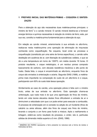 3




 35(3$52 ,1,,$/ '$6 0$7e5,$635,0$6 ± 248(5,$ ( 6,17(5,
      =$d­2


Para a obtenção do aço são necessárias duas matérias-primas principais: o
minério de ferro1 e o carvão mineral. O carvão mineral destina-se a fornecer
energia térmica e química necessárias à redução do minério de ferro; este, por
sua vez, constitui a matéria-prima fundamental para a obtenção do aço.


Em relação ao carvão mineral, anteriormente à sua entrada no alto-forno,
realiza-se nesta matéria-prima uma operação de eliminação de impurezas
conhecida como FRTXHLILFDomR. Na coqueria, local onde se processa a
coqueificação (constituído por uma série de fornos específicos), o carvão sofre
destilação em ausência de ar, com liberação de substâncias voláteis, o que se
dá a uma temperatura em torno de 1300oC, em média durante 18 horas. O
produto resultante, o FRTXH PHWDO~UJLFR, é um resíduo poroso composto
basicamente de carbono, com elevada resistência mecânica e alto ponto de
fusão. Desta feita, o coque é encaminhado ao alto-forno, enquanto finos de
coque são enviados à sinterização e aciaria. Segundo DIAS (1998), a matéria-
prima mais importante na composição do custo de um alto-forno é o coque,
participando com 60% do custo total dessa operação.


Similarmente ao caso do carvão, uma operação prévia é feita com o minério
bruto, antes de sua entrada no alto-forno. Esta operação chama-se
VLQWHUL]DomR, que nada mais é do que uma aglutinação de finos de minério,
tendo em vista teores elevados destes finos dificultarem a entrada de ar e
diminuírem a velocidade com que o ar pode entrar para executar a combustão.
O processo de sinterização em si consiste na adição de um fundente (finos de
calcário ou areia silicosa, além dos finos de coque) aos finos de minério,
levando o conjunto a um forno para fundir a mistura. Após o resfriamento e
britagem, obtém-se como resultado do processo, o VtQWHU, isto é, partículas
sólidas de dimensão média superior a 5 mm. (DIAS, 1998)

1
  MINÉRIO DE FERRO representa o ferro presente na natureza sob a forma de óxidos e
hidróxidos de ferro.
 