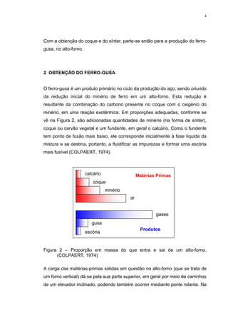 4




Com a obtenção do coque e do sínter, parte-se então para a produção do ferro-
gusa, no alto-forno.




 2%7(1d­2 '2 )(552*86$


O ferro-gusa é um produto primário no ciclo da produção do aço, sendo oriundo
da redução inicial do minério de ferro em um alto-forno. Esta redução é
resultante da combinação do carbono presente no coque com o oxigênio do
minério, em uma reação exotérmica. Em proporções adequadas, conforme se
vê na Figura 2, são adicionadas quantidades de minério (na forma de sínter),
coque ou carvão vegetal e um fundente, em geral o calcário. Como o fundente
tem ponto de fusão mais baixo, ele corresponde inicialmente à fase líquida da
mistura e se destina, portanto, a fluidificar as impurezas e formar uma escória
mais fusível (COLPAERT, 1974).



                       calcário                  0DWpULDV 3ULPDV
                           coque
                                  minério
                                            ar


                                                         gases
                          gusa
                                                  3URGXWRV
                       escória


Figura 2 – Proporção em massa do que entra e sai de um alto-forno.
      (COLPAERT, 1974)

A carga das matérias-primas sólidas em questão no alto-forno (que se trata de
um forno vertical) dá-se pela sua parte superior, em geral por meio de carrinhos
de um elevador inclinado, podendo também ocorrer mediante ponte rolante. Na
 