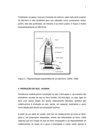 6




Finalmente, os gases, ricos em monóxido de carbono, saem pela parte superior
do alto-forno e são recolhidos para sua utilização como combustível. Antes,
porém, eles são purificados, de maneira a se retirar poeira. A Figura 3 ilustra
esquematicamente um alto-forno.




Figura 3 – Representação esquemática de um alto-forno. (DIAS, 1998)




 352'8d­2 '2 $d2  $,$5,$

Constitui-se matéria-prima à produção do aço o ferro-gusa e, de maneira não
excludente, sucatas de aço ou ferro fundido. Os ferro-ligas, ou seja, ligas de
ferro com outros metais em teores relativamente elevados, também são
matéria-prima à produção do aço, sendo, em especial, destinados a servir
como adição para ajuste da composição química.


A partir de um pátio de sucata, este tipo de matéria-prima se junta ao ferro-
gusa e, em proporções adequadas, ambos são adicionados ao forno. Cabe
salientar que em função do tipo de forno empregado e da disponibilidade de
matéria-prima, às vezes só o gusa é empregado e outras vezes apenas é
 